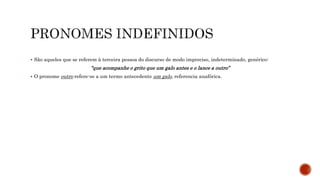  São aqueles que se referem à terceira pessoa do discurso de modo impreciso, indeterminado, genérico:
“que acompanhe o grito que um galo antes e o lance a outro”
 O pronome outro refere-se a um termo antecedente um galo, referencia anafórica.
 
