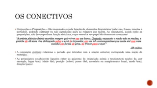  Conjunções e Preposições – São responsáveis pela ligação de elementos linguísticos (palavras, frases, orações e
períodos), podendo carregar ou não significado para as relações que fazem. As conjunções, assim como as
preposições, não desempenham função sintática, o que ressalta seu papel de elementos conectores:
“A artista plástica Sylvia martins sempre quis viver em um barco. Contudo, enquanto o sonho não se realiza, a
gaúcha de 48 anos vive debruçada sobre o azul do Arpoador, em um loft contemporâneo que conta até com uma
cozinha em forma de proa, de frente para o mar.”
JB online.
 A conjunção contudo relaciona o período que introduz com a oração anterior, carregando uma noção de
restrição.
 As preposições estabelecem ligações entre as palavras do enunciado acima e transmitem noções de, por
exemplo, lugar (em), idade (de), posição (sobre), posse (de), acessório ou complemento (com), modo (em),
direção (para).
 