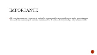  No caso dos conectivos, o emprego de conjunções e/ou preposições sem considerar as noções semânticas que
essas palavras carregam pode acarretar problemas sérios de sentido, desde contradição até a falta de sentido.
 