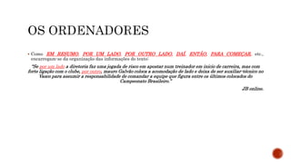  Como EM RESUMO, POR UM LADO, POR OUTRO LADO, DAÍ, ENTÃO, PARA COMEÇAR, etc.,
encarregam-se da organização das informações do texto:
“Se por um lado a diretoria faz uma jogada de risco em apostar num treinador em inicio de carreira, mas com
forte ligação com o clube, por outro, mauro Galvão coloca a acomodação de lado e deixa de ser auxiliar-técnico no
Vasco para assumir a responsabilidade de comandar a equipe que figura entre os últimos colocados do
Campeonato Brasileiro.”
JB online.
 
