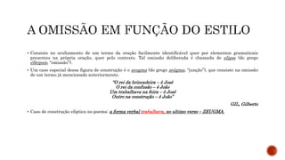  Consiste no ocultamento de um termo da oração facilmente identificável quer por elementos gramaticais
presentes na própria oração, quer pelo contexto. Tal omissão deliberada é chamada de elipse (do grego
élleipsis, “omissão”).
 Um caso especial dessa figura de construção é o zeugma (do grego zeûgma, “junção”), que consiste na omissão
de um termo já mencionado anteriormente.
“O rei da brincadeira – ê José
O rei da confusão – ê João
Um trabalhava na feira – ê José
Outro na construção – ê João”
GIL, Gilberto
 Caso de construção elíptica no poema: a forma verbal trabalhava, no ultimo verso – ZEUGMA.
 