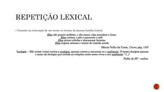  Consiste na reiteração de um termo ou termos da mesma família lexical.
Elas são quatro milhões, o dia nasce, elas acendem o lume.
Elas cortam o pão e aquecem o café.
Elas picam cebolas e descascam batatas.
Elas migam sêmeas e restos de comida azeda.
(Maria Velho da Costa, Cravo, pág. 133)
“ecologia – Não existe crime contra a ecologia, apenas contra a natureza ou o ambiente. O termo designa apenas
o ramo da biologia que estuda as relações entre seres vivos e seu ambiente.” [...]
Folha de SP – online.
 