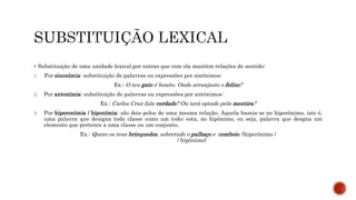  Substituição de uma unidade lexical por outras que com ela mantêm relações de sentido:
1. Por sinonímia: substituição de palavras ou expressões por sinónimos:
Ex.: O teu gato é bonito. Onde arranjaste o felino?
2. Por antonímia: substituição de palavras ou expressões por antónimos:
Ex.: Carlos Cruz fala verdade? Ou terá optado pela mentira?
3. Por hiperonímia / hiponímia: são dois polos de uma mesma relação. Aquela baseia-se no hiperônimo, isto é,
uma palavra que designa toda classe como um todo; esta, no hipônimo, ou seja, palavra que desgna um
elemento que pertence a uma classe ou um conjunto.
Ex.: Quero os teus brinquedos, sobretudo o palhaço e comboio. (hiperónimo /
/ hipônimo)
 