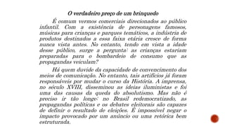 O verdadeiro preço de um brinquedo
É comum vermos comerciais direcionados ao público
infantil. Com a existência de personagens famosos,
músicas para crianças e parques temáticos, a indústria de
produtos destinados a essa faixa etária cresce de forma
nunca vista antes. No entanto, tendo em vista a idade
desse público, surge a pergunta: as crianças estariam
preparadas para o bombardeio de consumo que as
propagandas veiculam?
Há quem duvide da capacidade de convencimento dos
meios de comunicação. No entanto, tais artifícios já foram
responsáveis por mudar o curso da História. A imprensa,
no século XVIII, disseminou as ideias iluministas e foi
uma das causas da queda do absolutismo. Mas não é
preciso ir tão longe: no Brasil redemocratizado, as
propagandas políticas e os debates eleitorais são capazes
de definir o resultado de eleições. É impossível negar o
impacto provocado por um anúncio ou uma retórica bem
estruturada.
 