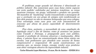 O problema surge quando tal discurso é direcionado ao
público infantil. Em comerciais para essa faixa etária seguem
um certo padrão: enfeitados por músicas temáticas, as cenas
mostram crianças, em grupo, utilizando o produto em questão.
Tal manobra de “marketing” acaba transmitindo a mensagem de
que a aceitação em seu grupo de amigos está condicionada ao
fato dela possuir ou não os mesmos brinquedos que seus colegas.
Uma estratégia como essa gera um ciclo interminável de
consumo que abusa da pouca capacidade de discernimento
infantil.
Fica clara, portanto, a necessidade de uma ampliação da
legislação atual a fim de limitar, como já acontece em países
como Canadá e Noruega, a propaganda para esse público,
visando à proibição de técnicas abusivas e inadequadas. Além
disso, é preciso focar na conscientização dessa faixa etária em
escolas, com professores que abordem esse assunto de forma
compreensível e responsável. Só assim construiremos um
sistema que, ao mesmo tempo, consiga vender seus produtos
sem obter vantagem abusiva da ingenuidade infantil.
Carlos Eduardo Lopes Marciano, 19 anos, Rio de Janeiro – ENEM 2014
 