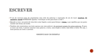  O ato de escrever toma de empréstimo uma série de palavras e expressões do ato de tecer: tessitura, fio
narrativo, enredo (ENREDAR significa “entrelaçar os fios para fazer a rede”).
 Quando se tece, um ponto de vista deve estar ligado a outro para formar a trama, o que significa que um ponto
sozinho não forma um tecido.
 Também não construímos um texto apenas com uma palavra: ele precisará sempre de outras palavras. E para
se tecer um texto, é preciso amarrar uma palavra a outra, uma oração a outra, uma ideia a outra. Ou seja, o
texto precisa ser coeso e coerente.
OBSERVE MAIS UM EXEMPLO
 