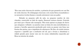 “Era uma noite chuvosa de outubro, a primeira do que prometia ser um fim
de verão chuvoso. Os relâmpagos riscavam o céu numa fúria avassaladora e
os sucessivos trovões faziam o mundo estremecer com seu poder.
Deitado no pequeno sofá da sala, no pequeno casebre de três
cômodos, construído ao lado da capela, Emanuel tentava dormir. Contudo
por mais que o fizesse não conseguia. Não eram apenas os pingos de chuva
que atingiam o telhado e as janelas como as balas de uma metralhadora ou
mesmo o barulho agourento produzido pelo vento ao passar com força nas
frestas das portas, que o impediam de adormecer. De fato, ele ainda tentava
esquecer o episódio que o conduzira até ali, que o levara a abandonar a
cidade grande para morar com seu tio numa cidadezinha esquecida por
Deus no interior do estado.
 