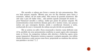 Ele sacudiu a cabeça pra livrar a mente de tais pensamentos. Não
era bom pensar naquilo. Mesmo que seu tio lhe dissesse para fazer o
contrário. Afinal, ele de nada sabia. Não estava lá quando aconteceu. Ele
não vira o que ele tinha visto… não sentira aquela sensação de morte e…
pare! Emanuel sacudiu a cabeça, tinha que parar de pensar naquilo. Os
acontecimentos eram terríveis demais para ele e muitas vezes, nas poucas
noites em que conseguiu dormir, ainda o acordavam durante a noite,
encharcado de suor e tremendo da cabeça aos pés devido aos pesadelos.
Ele se sentou no sofá e ficou encarando a lareira vazia defronte sem
vê-la, perdido em seus pensamentos sombrios os quais agora não conseguia
mais se livrar. As comportas tinham sido abertas e fechá-las agora seria
quase impossível. Enquanto tentava esquecer o próprio passado, um súbito
clarão iluminou a sala escura como breu, projetando as sombras dos móveis
nas paredes e no teto.” [...]
 