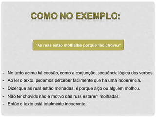 "As ruas estão molhadas porque não choveu" 
- No texto acima há coesão, como a conjunção, sequência lógica dos verbos. 
- Ao ler o texto, podemos perceber facilmente que há uma incoerência. 
- Dizer que as ruas estão molhadas, é porque algo ou alguém molhou. 
- Não ter chovido não é motivo das ruas estarem molhadas. 
- Então o texto está totalmente incoerente. 
 