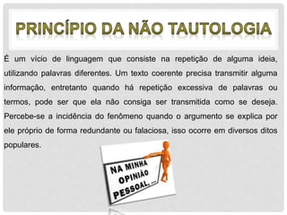 É um vício de linguagem que consiste na repetição de alguma ideia, 
utilizando palavras diferentes. Um texto coerente precisa transmitir alguma 
informação, entretanto quando há repetição excessiva de palavras ou 
termos, pode ser que ela não consiga ser transmitida como se deseja. 
Percebe-se a incidência do fenômeno quando o argumento se explica por 
ele próprio de forma redundante ou falaciosa, isso ocorre em diversos ditos 
populares. 
 