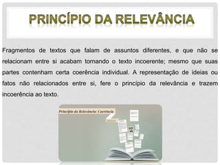 Fragmentos de textos que falam de assuntos diferentes, e que não se 
relacionam entre si acabam tornando o texto incoerente; mesmo que suas 
partes contenham certa coerência individual. A representação de ideias ou 
fatos não relacionados entre si, fere o princípio da relevância e trazem 
incoerência ao texto. 
 