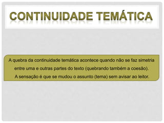 A quebra da continuidade temática acontece quando não se faz simetria 
entre uma e outras partes do texto (quebrando também a coesão). 
A sensação é que se mudou o assunto (tema) sem avisar ao leitor. 
 