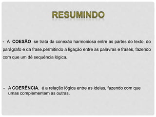- A COESÂO se trata da conexão harmoniosa entre as partes do texto, do 
parágrafo e da frase,permitindo a ligação entre as palavras e frases, fazendo 
com que um dê sequência lógica. 
- A COERÊNCIA, é a relação lógica entre as ideias, fazendo com que 
umas complementem as outras. 
 