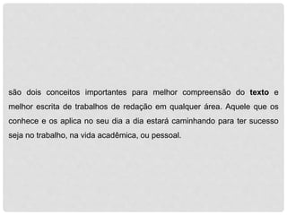são dois conceitos importantes para melhor compreensão do texto e 
melhor escrita de trabalhos de redação em qualquer área. Aquele que os 
conhece e os aplica no seu dia a dia estará caminhando para ter sucesso 
seja no trabalho, na vida acadêmica, ou pessoal. 
 