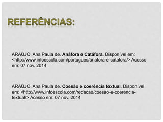 ARAÚJO, Ana Paula de. Anáfora e Catáfora. Disponível em: 
<http://www.infoescola.com/portugues/anafora-e-catafora/> Acesso 
em: 07 nov. 2014 
ARAÚJO, Ana Paula de. Coesão e coerência textual. Disponível 
em: <http://www.infoescola.com/redacao/coesao-e-coerencia-textual/> 
Acesso em: 07 nov. 2014 
