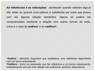 As referências e as reiterações: acontecem quando reiteram algo já 
dito antes ou quando uma palavra é substituída por outra que possui 
com ela alguma relação semântica. Alguns só podem ser 
compreendidos mediante a relação com outros termos do texto, 
como é o caso da anáfora¹ e da catáfora². 
¹Anáfora - elemento linguístico que estabelece uma referência dependente 
com um termo antecedente. 
²Catáfora - termo ou expressão que faz referência a um termo subsequente, 
estabelecendo com ele uma relação não autônoma, portanto, dependente. 
 