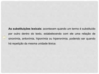 As substituições lexicais: acontecem quando um termo é substituído 
por outro dentro do texto, estabelecendo com ele uma relação de 
sinonímia, antonímia, hiponímia ou hiperonímia, podendo ser quando 
há repetição da mesma unidade léxica. 
 
