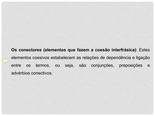 Os conectores (elementos que fazem a coesão interfrásica): Estes 
elementos coesivos estabelecem as relações de dependência e ligação 
entre os termos, ou seja, são conjunções, preposições e 
advérbios conectivos. 
 