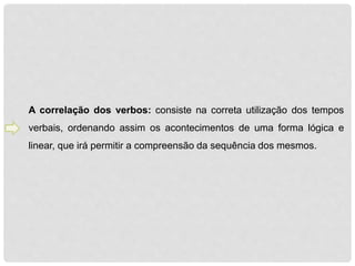 A correlação dos verbos: consiste na correta utilização dos tempos 
verbais, ordenando assim os acontecimentos de uma forma lógica e 
linear, que irá permitir a compreensão da sequência dos mesmos. 
 