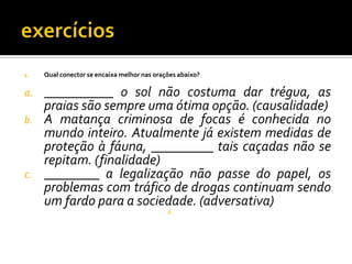1. Qual conector se encaixa melhor nas orações abaixo?
a. __________ o sol não costuma dar trégua, as
praias são sempre uma ótima opção. (causalidade)
b. A matança criminosa de focas é conhecida no
mundo inteiro. Atualmente já existem medidas de
proteção à fáuna, _________ tais caçadas não se
repitam. (finalidade)
c. ________ a legalização não passe do papel, os
problemas com tráfico de drogas continuam sendo
um fardo para a sociedade. (adversativa)
d.
 