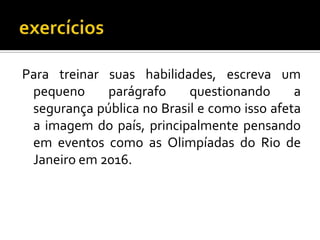 Para treinar suas habilidades, escreva um
pequeno parágrafo questionando a
segurança pública no Brasil e como isso afeta
a imagem do país, principalmente pensando
em eventos como as Olimpíadas do Rio de
Janeiro em 2016.
 