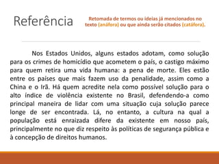 Referência Retomada de termos ou ideias já mencionados no
texto (anáfora) ou que ainda serão citados (catáfora).
Nos Estados Unidos, alguns estados adotam, como solução
para os crimes de homicídio que acometem o país, o castigo máximo
para quem retira uma vida humana: a pena de morte. Eles estão
entre os países que mais fazem uso da penalidade, assim como a
China e o Irã. Há quem acredite nela como possível solução para o
alto índice de violência existente no Brasil, defendendo-a como
principal maneira de lidar com uma situação cuja solução parece
longe de ser encontrada. Lá, no entanto, a cultura na qual a
população está enraizada difere da existente em nosso país,
principalmente no que diz respeito às políticas de segurança pública e
à concepção de direitos humanos.
 