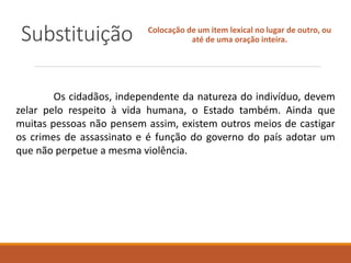 Substituição Colocação de um item lexical no lugar de outro, ou
até de uma oração inteira.
Os cidadãos, independente da natureza do indivíduo, devem
zelar pelo respeito à vida humana, o Estado também. Ainda que
muitas pessoas não pensem assim, existem outros meios de castigar
os crimes de assassinato e é função do governo do país adotar um
que não perpetue a mesma violência.
 