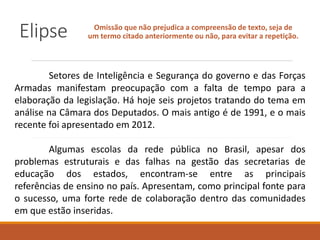 Elipse Omissão que não prejudica a compreensão de texto, seja de
um termo citado anteriormente ou não, para evitar a repetição.
Setores de Inteligência e Segurança do governo e das Forças
Armadas manifestam preocupação com a falta de tempo para a
elaboração da legislação. Há hoje seis projetos tratando do tema em
análise na Câmara dos Deputados. O mais antigo é de 1991, e o mais
recente foi apresentado em 2012.
Algumas escolas da rede pública no Brasil, apesar dos
problemas estruturais e das falhas na gestão das secretarias de
educação dos estados, encontram-se entre as principais
referências de ensino no país. Apresentam, como principal fonte para
o sucesso, uma forte rede de colaboração dentro das comunidades
em que estão inseridas.
 