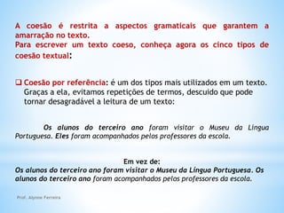 A coesão é restrita a aspectos gramaticais que garantem a
amarração no texto.
Para escrever um texto coeso, conheça agora os cinco tipos de
coesão textual:
 Coesão por referência: é um dos tipos mais utilizados em um texto.
Graças a ela, evitamos repetições de termos, descuido que pode
tornar desagradável a leitura de um texto:
Os alunos do terceiro ano foram visitar o Museu da Língua
Portuguesa. Eles foram acompanhados pelos professores da escola.
Em vez de:
Os alunos do terceiro ano foram visitar o Museu da Língua Portuguesa. Os
alunos do terceiro ano foram acompanhados pelos professores da escola.
Prof. Alynne Ferreira
 