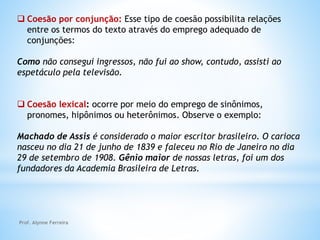  Coesão por conjunção: Esse tipo de coesão possibilita relações
entre os termos do texto através do emprego adequado de
conjunções:
Como não consegui ingressos, não fui ao show, contudo, assisti ao
espetáculo pela televisão.
 Coesão lexical: ocorre por meio do emprego de sinônimos,
pronomes, hipônimos ou heterônimos. Observe o exemplo:
Machado de Assis é considerado o maior escritor brasileiro. O carioca
nasceu no dia 21 de junho de 1839 e faleceu no Rio de Janeiro no dia
29 de setembro de 1908. Gênio maior de nossas letras, foi um dos
fundadores da Academia Brasileira de Letras.
Prof. Alynne Ferreira
 