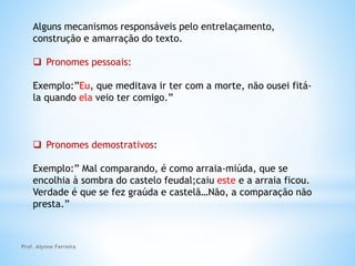 Alguns mecanismos responsáveis pelo entrelaçamento,
construção e amarração do texto.
 Pronomes pessoais:
Exemplo:”Eu, que meditava ir ter com a morte, não ousei fitá-
la quando ela veio ter comigo.”
 Pronomes demostrativos:
Exemplo:” Mal comparando, é como arraia-miúda, que se
encolhia à sombra do castelo feudal;caiu este e a arraia ficou.
Verdade é que se fez graúda e castelã…Não, a comparação não
presta.”
Prof. Alynne Ferreira
 