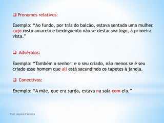  Pronomes relativos:
Exemplo: “Ao fundo, por trás do balcão, estava sentada uma mulher,
cujo rosto amarelo e bexinguento não se destacava logo, à primeira
vista.”
 Advérbios:
Exemplo: “Também o senhor; e o seu criado, não menos se é seu
criado esse homem que ali está sacundindo os tapetes à janela.
 Conectivos:
Exemplo: “A mãe, que era surda, estava na sala com ela.”
Prof. Alynne Ferreira
 