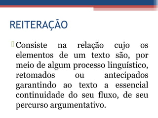 REITERAÇÃO
 Consiste na relação cujo os
elementos de um texto são, por
meio de algum processo linguístico,
retomados ou antecipados
garantindo ao texto a essencial
continuidade do seu fluxo, de seu
percurso argumentativo.
 