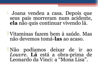  Joana vendeu a casa. Depois que
seus pais morreram num acidente,
ela não quis continuar vivendo lá.
 Vitaminas fazem bem à saúde. Mas
não devemos tomá-las ao acaso.
 Não podíamos deixar de ir ao
Louvre. Lá está a obra-prima de
Leonardo da Vinci: a “Mona Lisa”.
 