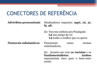 CONECTORES DE REFERÊNCIA
Advérbios pronominais Sinalizadores espaciais: aqui, cá, aí,
lá, ali.
Ex: Vou-me embora pra Pasárgada
Lá sou amigo do rei
Lá tenho a mulher que eu quero
Numerais substantivos Funcionam como termos
sintetizadores.
Ex: Assusto-me com os racistas e os
fundamentalistas. Ambos
representam risco para o bem-estar
social.
 