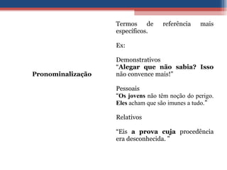 Pronominalização
Termos de referência mais
específicos.
Ex:
Demonstrativos
“Alegar que não sabia? Isso
não convence mais!”
Pessoais
“Os jovens não têm noção do perigo.
Eles acham que são imunes a tudo.”
Relativos
“Eis a prova cuja procedência
era desconhecida. ”
 
