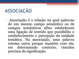 ASSOCIAÇÃO
 Associação é a relação na qual palavras
de um mesmo campo semântico ou de
campos semânticos afins estabelecem
uma ligação de sentido que possibilita o
estabelecimento e percepção da unidade
temática. Na associação, uma palavra
retoma outra porque mantém com ela,
em determinado contexto, vínculos
precisos de significação.
 