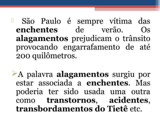  São Paulo é sempre vítima das
enchentes de verão. Os
alagamentos prejudicam o trânsito
provocando engarrafamento de até
200 quilômetros.
A palavra alagamentos surgiu por
estar associada a enchentes. Mas
poderia ter sido usada uma outra
como transtornos, acidentes,
transbordamentos do Tietê etc.
 