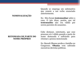 NOMINALIZAÇÃO
Quando se emprega um substantivo
que remete a um verbo enunciado
anteriormente.
Ex: Eles foram testemunhar sobre o
caso. O juiz disse, porém, que tal
testemunho não era válido por
serem parentes do assassino.
RETOMADA DE PARTE DO
NOME PRÓPRIO
Cabe destacar, entretanto, que esse
processo só é válido quando a parte do
nome destacada é suficiente para
retomar a pessoa mencionada
Ex: Barack Obama perdeu a batalha no
Congresso. Obama vem sofrendo
sucessivas derrotas políticas.
 
