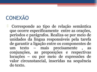 CONEXÃO
 Corresponde ao tipo de relação semântica
que ocorre especificamente entre as orações,
períodos e parágrafos. Realiza-se por meio de
unidades da língua responsáveis pela tarefa
de garantir a ligação entre os componentes de
um texto – mais precisamente , as
conjunções, as preposições e respectivas
locuções – ou por meio de expressões de
valor circunstancial, inseridas na sequência
do texto.
 