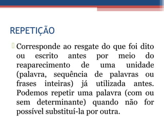 REPETIÇÃO
 Corresponde ao resgate do que foi dito
ou escrito antes por meio do
reaparecimento de uma unidade
(palavra, sequência de palavras ou
frases inteiras) já utilizada antes.
Podemos repetir uma palavra (com ou
sem determinante) quando não for
possível substituí-la por outra.
 