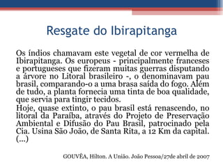 Resgate do Ibirapitanga
Os índios chamavam este vegetal de cor vermelha de
Ibirapitanga. Os europeus - principalmente franceses
e portugueses que fizeram muitas guerras disputando
a árvore no Litoral brasileiro -, o denominavam pau
brasil, comparando-o a uma brasa saída do fogo. Além
de tudo, a planta fornecia uma tinta de boa qualidade,
que servia para tingir tecidos.
Hoje, quase extinto, o pau brasil está renascendo, no
litoral da Paraíba, através do Projeto de Preservação
Ambiental e Difusão do Pau Brasil, patrocinado pela
Cia. Usina São João, de Santa Rita, a 12 Km da capital.
(...)
GOUVÊA, Hilton. A União. João Pessoa/27de abril de 2007
 