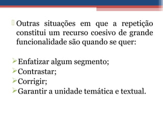  Outras situações em que a repetição
constitui um recurso coesivo de grande
funcionalidade são quando se quer:
Enfatizar algum segmento;
Contrastar;
Corrigir;
Garantir a unidade temática e textual.
 