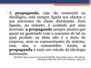  A propaganda, seja ela comercial ou
ideológica, está sempre ligada aos objetos e
aos interesses da classe dominante. Essa
ligação, no entanto, é ocultada por uma
inversão: a propaganda sempre mostra que
quem sai ganhando com o consumo de tal ou
qual produto ou ideia não é o dono da
empresa, nem os representantes do sistema,
mas, sim, o consumidor. Assim, a
propaganda é mais um veículo da ideologia
dominante.
ARANHA, Maria Lúcia de Arruda & MARTINS, Maria Helena Pires. Filosofando:
introdução à filosofia. São Paulo, Moderna, 1993.p.50.
 