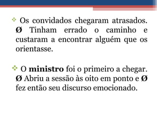  Os convidados chegaram atrasados.
Ø Tinham errado o caminho e
custaram a encontrar alguém que os
orientasse.
 O ministro foi o primeiro a chegar.
Ø Abriu a sessão às oito em ponto e Ø
fez então seu discurso emocionado.
 
