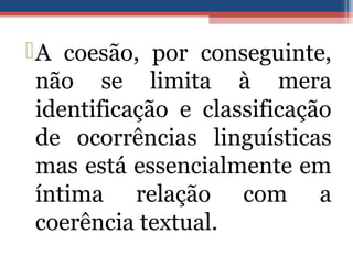 A coesão, por conseguinte,
não se limita à mera
identificação e classificação
de ocorrências linguísticas
mas está essencialmente em
íntima relação com a
coerência textual.
 