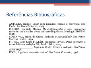 Referências Bibliográficas
• ANTUNES, Irandé. Lutar com palavras: coesão e coerência. São
Paulo: Parábola Editorial, 2005.
• CORREA, Romilda Marins. Os vestibulandos e suas produções
textuais: uma análise desse universo linguístico. Maringá: EDUEM,
1998.
• COSTA VAL, Maria da Graça. Redação e textualidade. São Paulo:
Martins Fontes, 1999.
• FIORIN, José Luiz; PLATÃO, Francisco Savioli. Para entender o
texto: leitura e redação. São Paulo: Ática, 2003.
• ______________. Lições de Texto: leitura e redação. São Paulo:
Ática, 1998.
• KOCH, Ingedore. A coesão textual. São Paulo: Contexto, 1998.
 