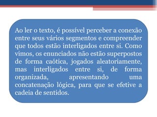 Ao ler o texto, é possível perceber a conexão
entre seus vários segmentos e compreender
que todos estão interligados entre si. Como
vimos, os enunciados não estão superpostos
de forma caótica, jogados aleatoriamente,
mas interligados entre si, de forma
organizada, apresentando uma
concatenação lógica, para que se efetive a
cadeia de sentidos.
 