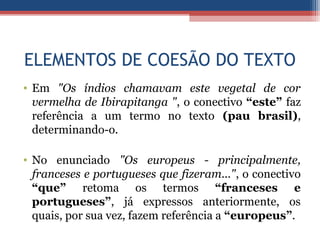 ELEMENTOS DE COESÃO DO TEXTO
• Em "Os índios chamavam este vegetal de cor
vermelha de Ibirapitanga ", o conectivo “este” faz
referência a um termo no texto (pau brasil),
determinando-o.
• No enunciado "Os europeus - principalmente,
franceses e portugueses que fizeram...", o conectivo
“que” retoma os termos “franceses e
portugueses”, já expressos anteriormente, os
quais, por sua vez, fazem referência a “europeus”.
 