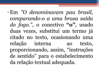 •Em "O denominavam pau brasil,
comparando-o a uma brasa saída
do fogo.", o conectivo “o”, usado
duas vezes, substitui um termo já
citado no texto, ocasionando uma
relação interna ao texto,
proporcionando, assim, “instruções
de sentido” para o estabelecimento
da relação textual adequada.
 
